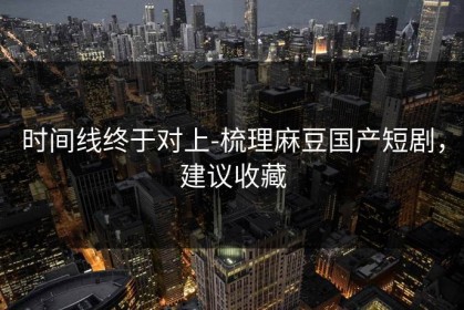 时间线终于对上-梳理麻豆国产短剧，建议收藏