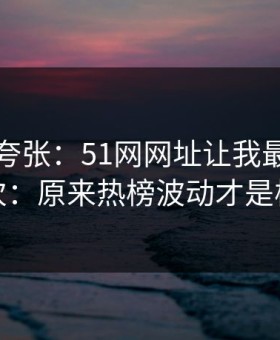 别笑我夸张：51网网址让我最破防的一次：原来热榜波动才是核心