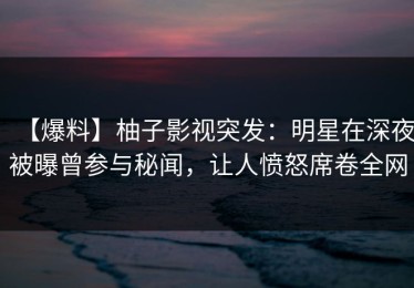 【爆料】柚子影视突发：明星在深夜被曝曾参与秘闻，让人愤怒席卷全网