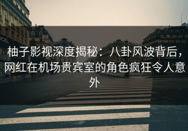 柚子影视深度揭秘：八卦风波背后，网红在机场贵宾室的角色疯狂令人意外