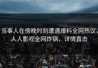 当事人在傍晚时刻遭遇爆料全网热议，人人影视全网炸锅，详情直击