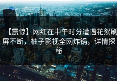 【震惊】网红在中午时分遭遇花絮刷屏不断，柚子影视全网炸锅，详情探秘