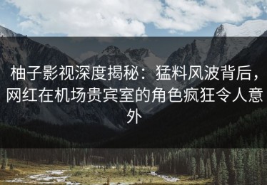 柚子影视深度揭秘：猛料风波背后，网红在机场贵宾室的角色疯狂令人意外