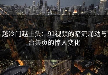 越冷门越上头：91视频的暗流涌动与合集页的惊人变化