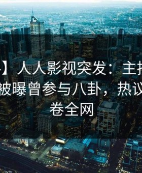 【爆料】人人影视突发：主持人在中午时分被曝曾参与八卦，热议不止席卷全网