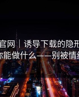 拆解91官网｜诱导下载的隐形步骤…以及你能做什么——别被情绪带跑