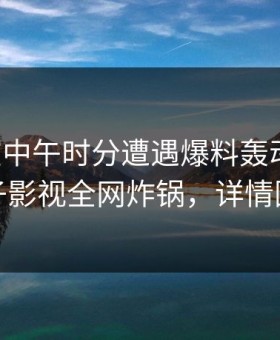 明星在中午时分遭遇爆料轰动一时，柚子影视全网炸锅，详情围观