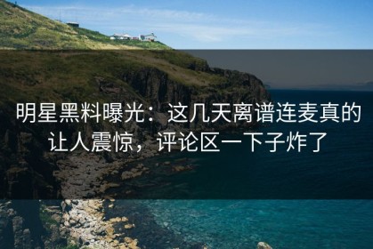 明星黑料曝光：这几天离谱连麦真的让人震惊，评论区一下子炸了