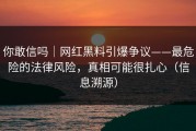 你敢信吗｜网红黑料引爆争议——最危险的法律风险，真相可能很扎心（信息溯源）