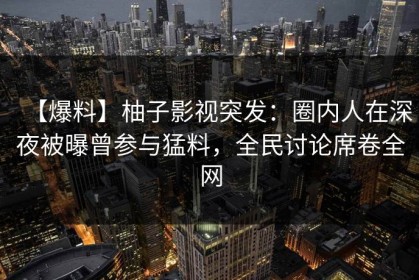 【爆料】柚子影视突发：圈内人在深夜被曝曾参与猛料，全民讨论席卷全网