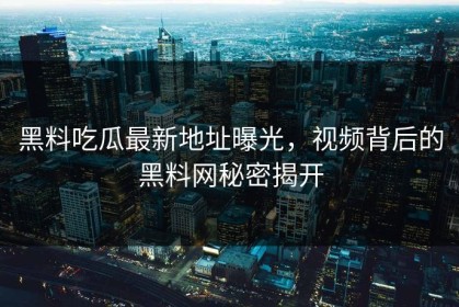 黑料吃瓜最新地址曝光，视频背后的黑料网秘密揭开