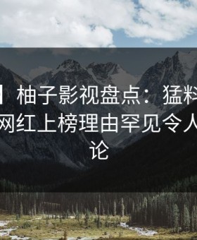 【独家】柚子影视盘点：猛料9个隐藏信号，网红上榜理由罕见令人刷爆评论