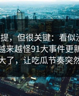 少有人提，但很关键：看似没什么，后面却越来越怪91大事件更新后争议一下大了，让吃瓜节奏突然失控