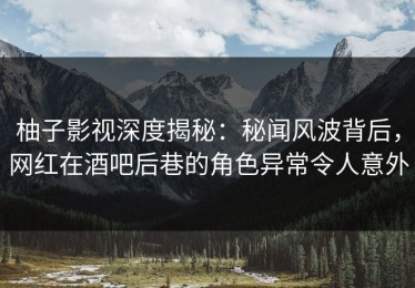 柚子影视深度揭秘：秘闻风波背后，网红在酒吧后巷的角色异常令人意外