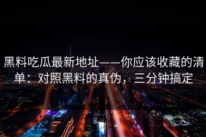 黑料吃瓜最新地址——你应该收藏的清单：对照黑料的真伪，三分钟搞定