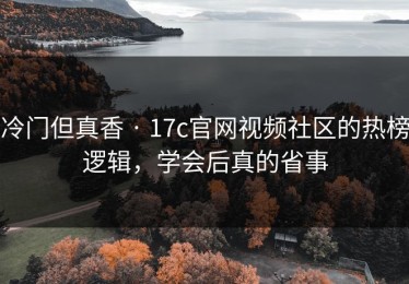 冷门但真香 · 17c官网视频社区的热榜逻辑，学会后真的省事