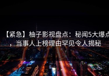 【紧急】柚子影视盘点：秘闻5大爆点，当事人上榜理由罕见令人揭秘