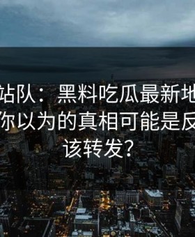 别急着站队：黑料吃瓜最新地址黑料刷屏：你以为的真相可能是反的该不该转发？
