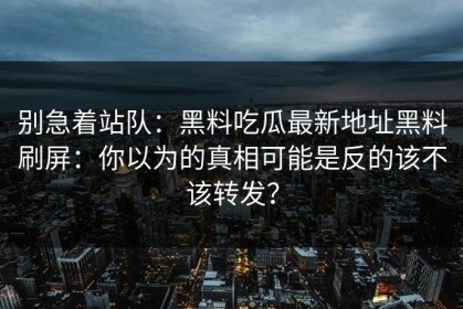 别急着站队：黑料吃瓜最新地址黑料刷屏：你以为的真相可能是反的该不该转发？