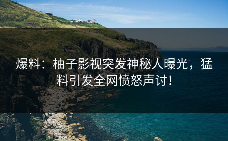 爆料：柚子影视突发神秘人曝光，猛料引发全网愤怒声讨！
