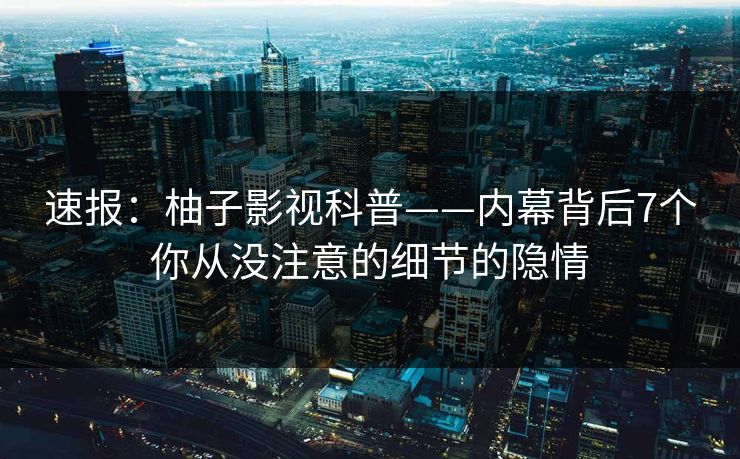 速报：柚子影视科普——内幕背后7个你从没注意的细节的隐情