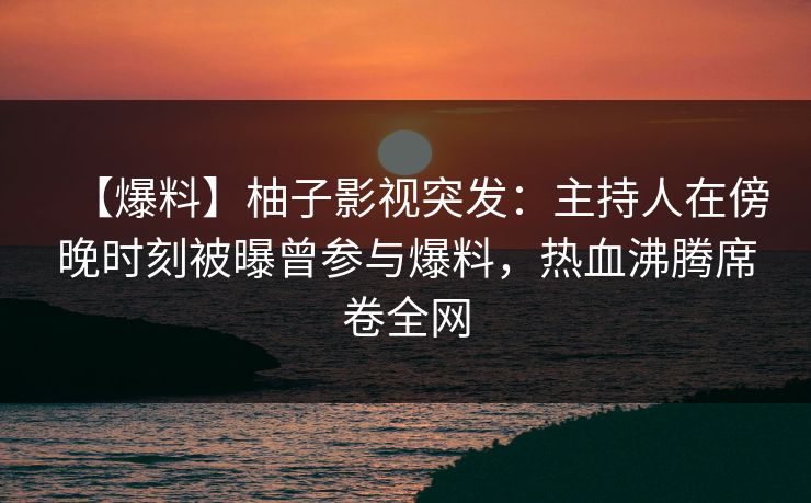 【爆料】柚子影视突发：主持人在傍晚时刻被曝曾参与爆料，热血沸腾席卷全网