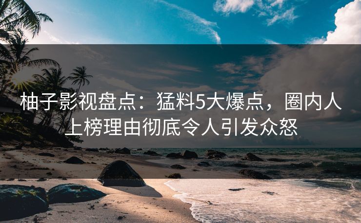 柚子影视盘点：猛料5大爆点，圈内人上榜理由彻底令人引发众怒