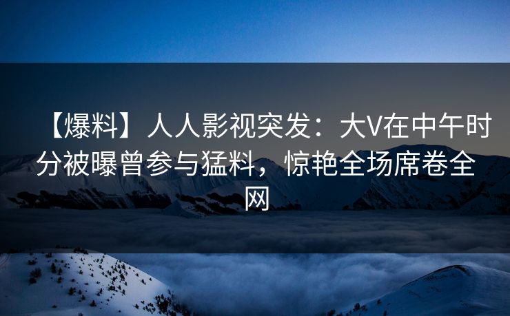 【爆料】人人影视突发：大V在中午时分被曝曾参与猛料，惊艳全场席卷全网