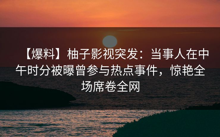 【爆料】柚子影视突发：当事人在中午时分被曝曾参与热点事件，惊艳全场席卷全网