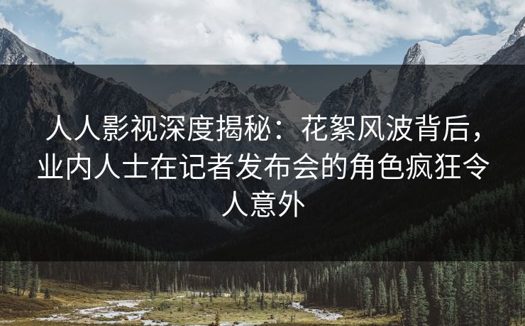 人人影视深度揭秘：花絮风波背后，业内人士在记者发布会的角色疯狂令人意外