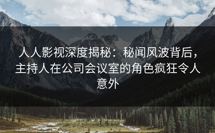 人人影视深度揭秘:秘闻风波背后,主持人在公司会议室的角色疯狂令人意外 人人影视深度揭秘:秘闻风波背后,主持人在公司会议室的角色疯狂令人意外