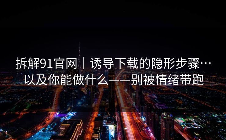 拆解91官网｜诱导下载的隐形步骤…以及你能做什么——别被情绪带跑