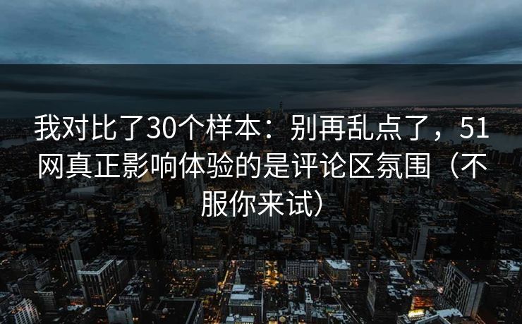 我对比了30个样本：别再乱点了，51网真正影响体验的是评论区氛围（不服你来试）