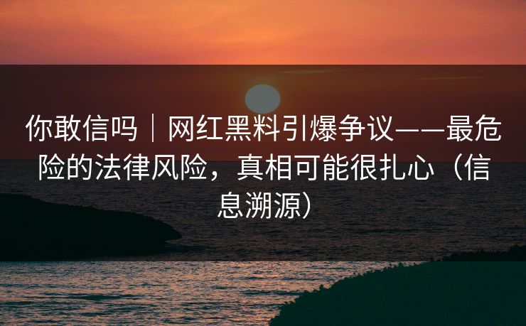 你敢信吗｜网红黑料引爆争议——最危险的法律风险，真相可能很扎心（信息溯源）
