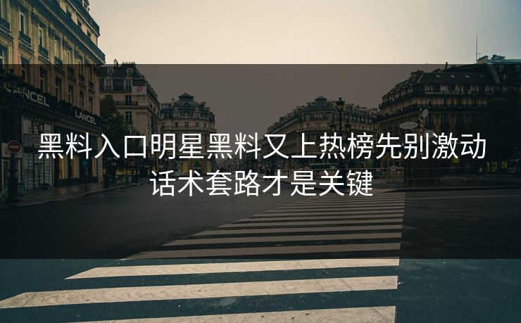 黑料入口明星黑料又上热榜先别激动话术套路才是关键
