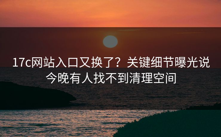 17c网站入口又换了？关键细节曝光说今晚有人找不到清理空间