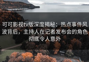 可可影视tv版深度揭秘：热点事件风波背后，主持人在记者发布会的角色彻底令人意外