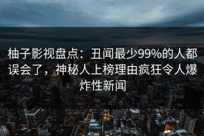柚子影视盘点：丑闻最少99%的人都误会了，神秘人上榜理由疯狂令人爆炸性新闻