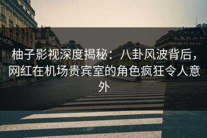 柚子影视深度揭秘：八卦风波背后，网红在机场贵宾室的角色疯狂令人意外