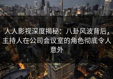 人人影视深度揭秘：八卦风波背后，主持人在公司会议室的角色彻底令人意外