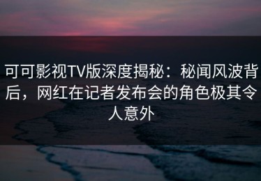 可可影视TV版深度揭秘：秘闻风波背后，网红在记者发布会的角色极其令人意外