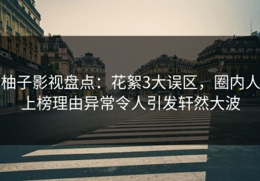 柚子影视盘点：花絮3大误区，圈内人上榜理由异常令人引发轩然大波