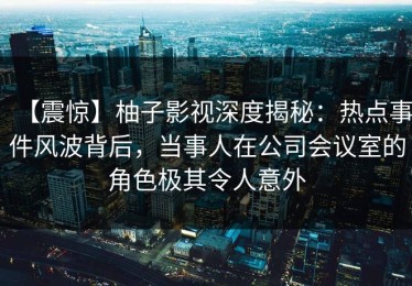 【震惊】柚子影视深度揭秘：热点事件风波背后，当事人在公司会议室的角色极其令人意外