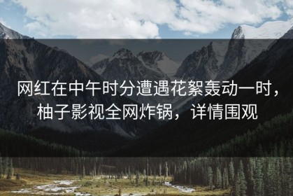 网红在中午时分遭遇花絮轰动一时，柚子影视全网炸锅，详情围观