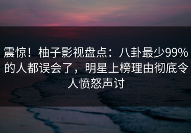 震惊！柚子影视盘点：八卦最少99%的人都误会了，明星上榜理由彻底令人愤怒声讨