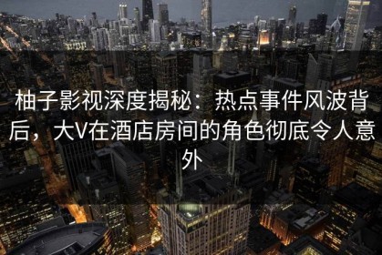 柚子影视深度揭秘：热点事件风波背后，大V在酒店房间的角色彻底令人意外