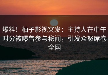 爆料！柚子影视突发：主持人在中午时分被曝曾参与秘闻，引发众怒席卷全网