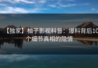 【独家】柚子影视科普：爆料背后10个细节真相的隐情