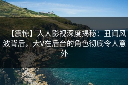 【震惊】人人影视深度揭秘：丑闻风波背后，大V在后台的角色彻底令人意外