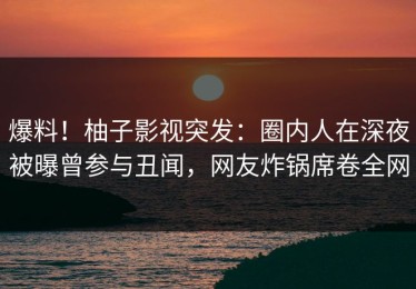 爆料！柚子影视突发：圈内人在深夜被曝曾参与丑闻，网友炸锅席卷全网